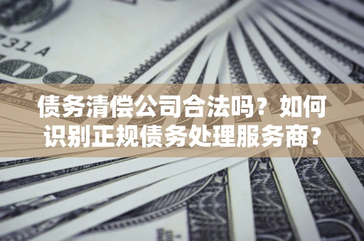 武汉债务清偿公司合法吗？如何识别正规债务处理服务商？