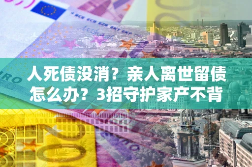 武汉人死债没消？亲人离世留债怎么办？3招守护家产不背锅