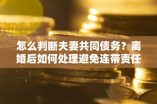 武汉怎么判断夫妻共同债务？离婚后如何处理避免连带责任？